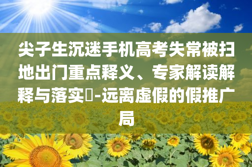 尖子生沉迷手機高考失常被掃地出門重點釋義、專家解讀解釋與落實?-遠離虛假的假推廣局