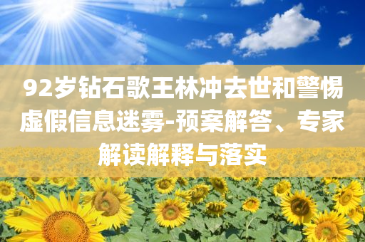 92歲鉆石歌王林沖去世和警惕虛假信息迷霧-預(yù)案解答、專家解讀解釋與落實