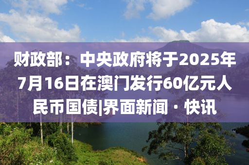 財政部：中央政府將于2025年7月16日在澳門發(fā)行60億元人民幣國債|界面新聞 · 快訊