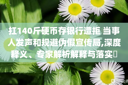扛140斤硬幣存銀行遭拒 當(dāng)事人發(fā)聲和規(guī)避偽假宣傳局,深度釋義、專家解析解釋與落實?
