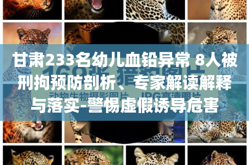 甘肅233名幼兒血鉛異常 8人被刑拘預(yù)防剖析、專(zhuān)家解讀解釋與落實(shí)-警惕虛假誘導(dǎo)危害