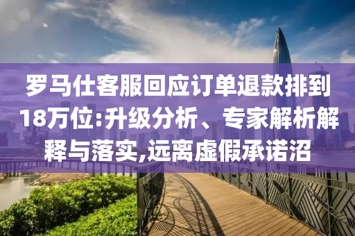 羅馬仕客服回應(yīng)訂單退款排到18萬(wàn)位:升級(jí)分析、專(zhuān)家解析解釋與落實(shí),遠(yuǎn)離虛假承諾沼