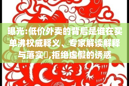曝光:低價(jià)外賣(mài)的背后是誰(shuí)在買(mǎi)單沸權(quán)威釋義、專(zhuān)家解讀解釋與落實(shí)?,拒絕虛假的誘惑