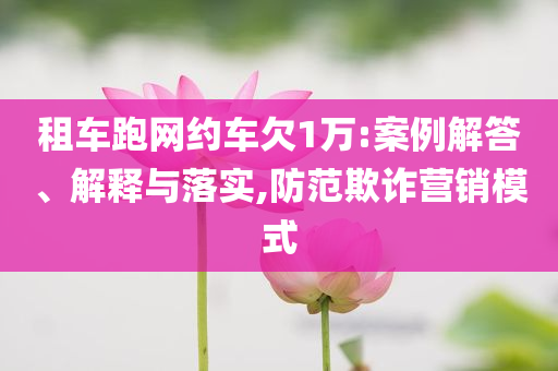 租車(chē)跑網(wǎng)約車(chē)欠1萬(wàn):案例解答、解釋與落實(shí),防范欺詐營(yíng)銷(xiāo)模式