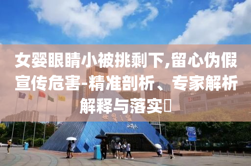 女嬰眼睛小被挑剩下,留心偽假宣傳危害-精準(zhǔn)剖析、專家解析解釋與落實(shí)?