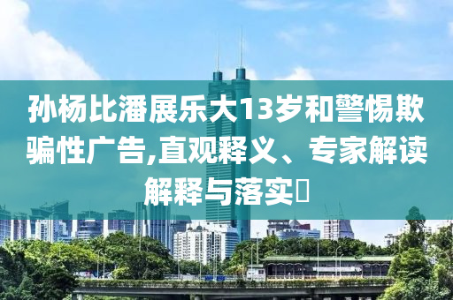 孫楊比潘展樂大13歲和警惕欺騙性廣告,直觀釋義、專家解讀解釋與落實?